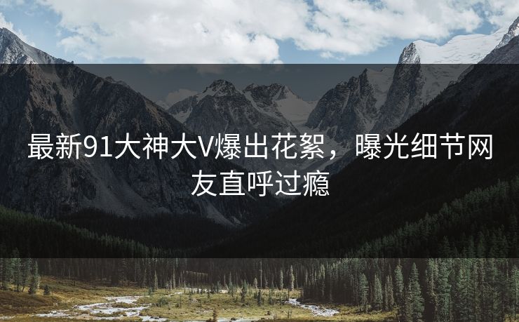 最新91大神大V爆出花絮，曝光细节网友直呼过瘾