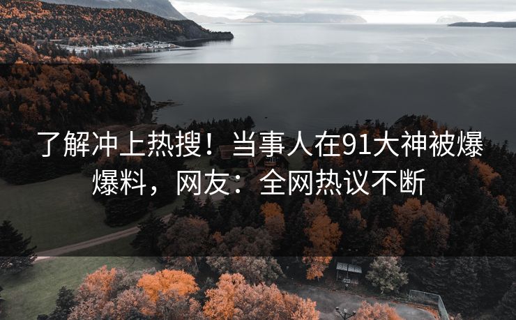 了解冲上热搜！当事人在91大神被爆爆料，网友：全网热议不断