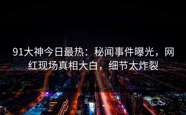 91大神今日最热：秘闻事件曝光，网红现场真相大白，细节太炸裂