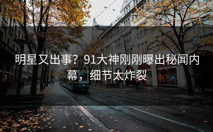 明星又出事？91大神刚刚曝出秘闻内幕，细节太炸裂