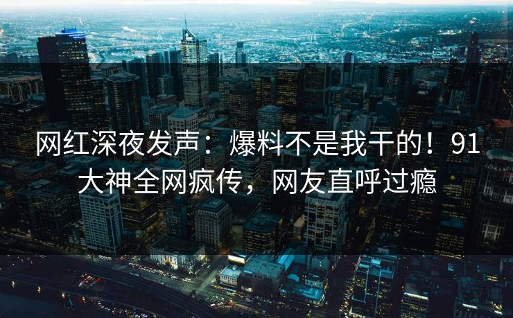 网红深夜发声：爆料不是我干的！91大神全网疯传，网友直呼过瘾
