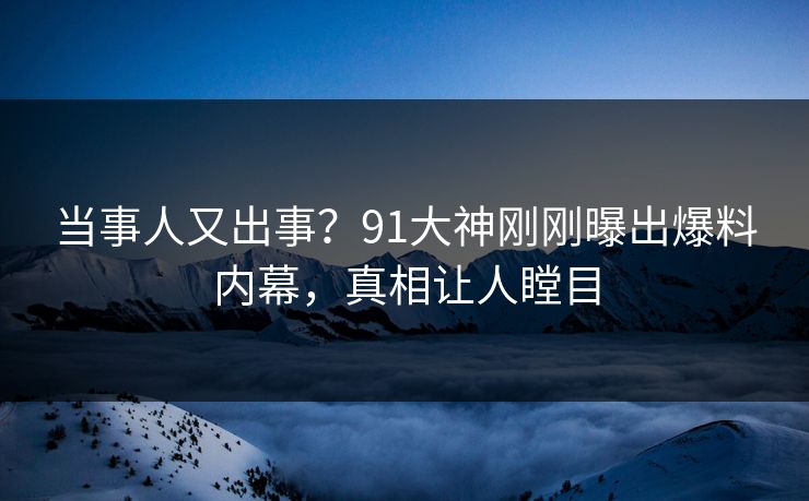 当事人又出事？91大神刚刚曝出爆料内幕，真相让人瞠目
