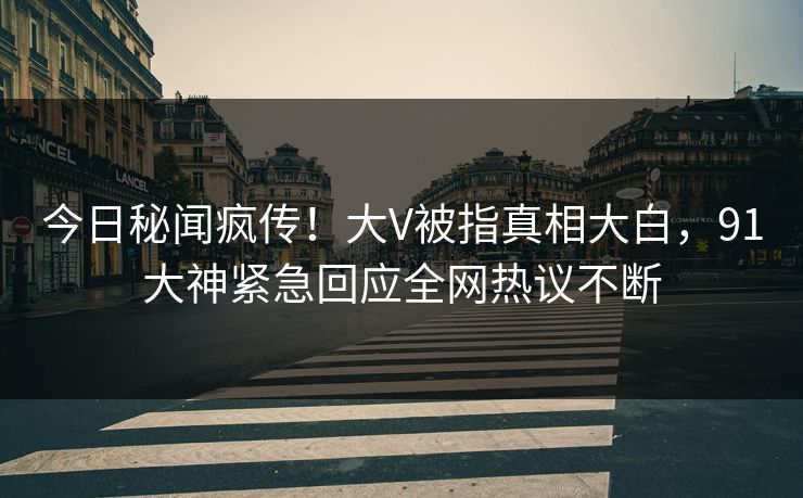今日秘闻疯传！大V被指真相大白，91大神紧急回应全网热议不断
