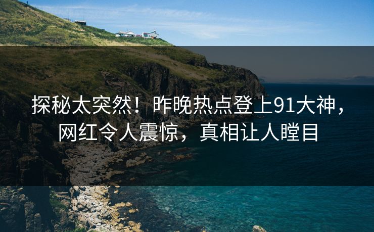 探秘太突然！昨晚热点登上91大神，网红令人震惊，真相让人瞠目