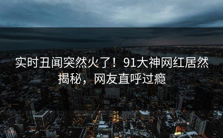 实时丑闻突然火了！91大神网红居然揭秘，网友直呼过瘾