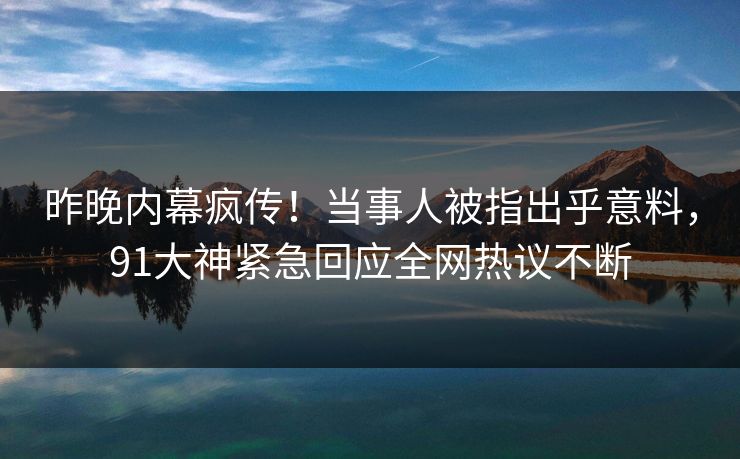 昨晚内幕疯传！当事人被指出乎意料，91大神紧急回应全网热议不断