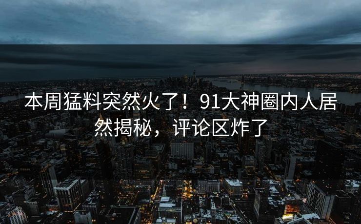 本周猛料突然火了!91大神圈内人居然揭秘,评论区炸了