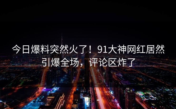今日爆料突然火了!91大神网红居然引爆全场,评论区炸了