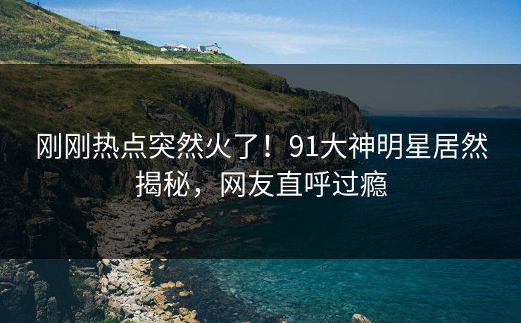 刚刚热点突然火了!91大神明星居然揭秘,网友直呼过瘾