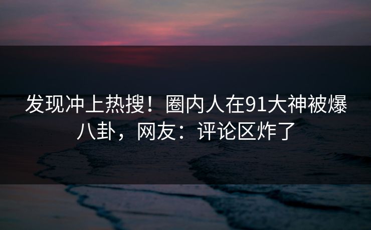 发现冲上热搜!圈内人在91大神被爆八卦,网友:评论区炸了