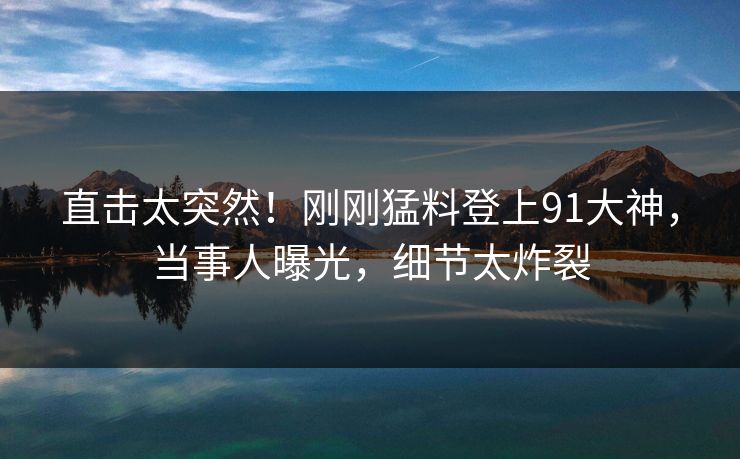 直击太突然!刚刚猛料登上91大神,当事人曝光,细节太炸裂
