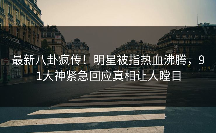 最新八卦疯传！明星被指热血沸腾，91大神紧急回应真相让人瞠目