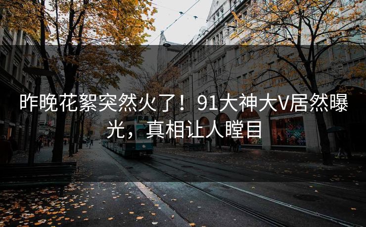 昨晚花絮突然火了！91大神大V居然曝光，真相让人瞠目
