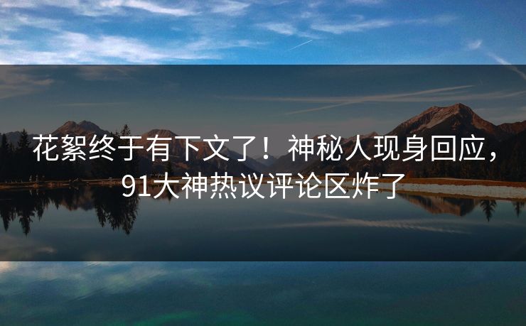 花絮终于有下文了！神秘人现身回应，91大神热议评论区炸了