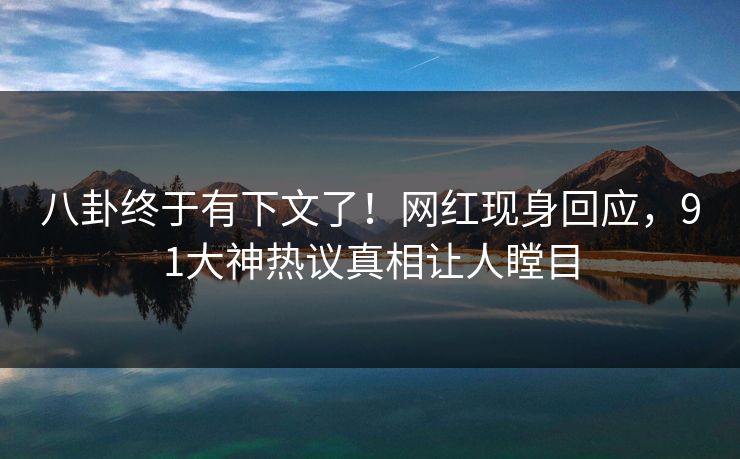 八卦终于有下文了！网红现身回应，91大神热议真相让人瞠目