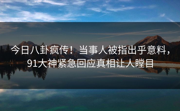 今日八卦疯传！当事人被指出乎意料，91大神紧急回应真相让人瞠目