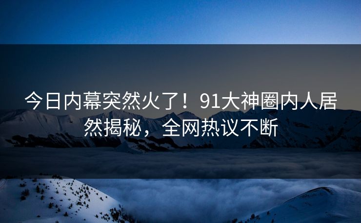 今日内幕突然火了！91大神圈内人居然揭秘，全网热议不断