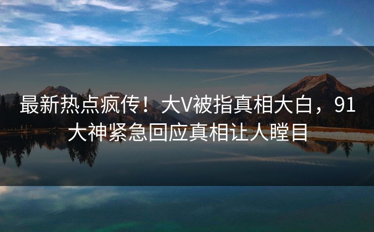 最新热点疯传！大V被指真相大白，91大神紧急回应真相让人瞠目