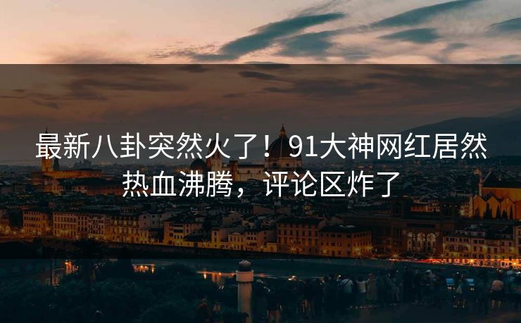 最新八卦突然火了！91大神网红居然热血沸腾，评论区炸了