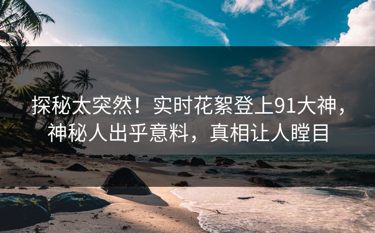 探秘太突然！实时花絮登上91大神，神秘人出乎意料，真相让人瞠目