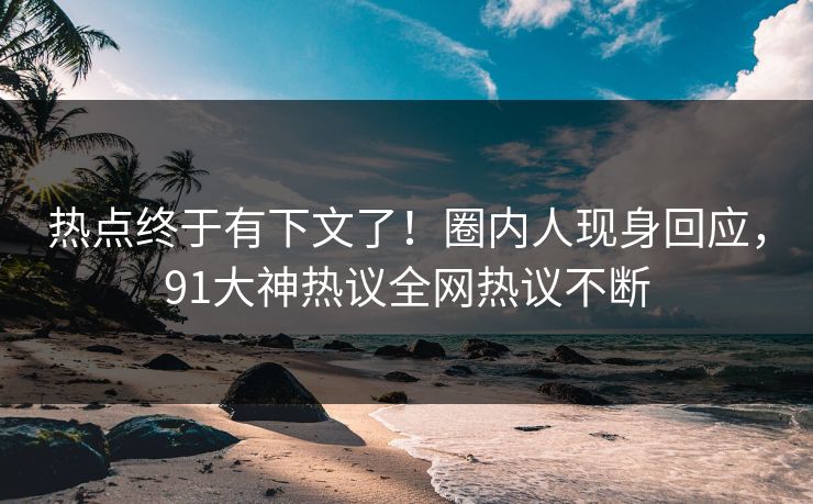 热点终于有下文了！圈内人现身回应，91大神热议全网热议不断