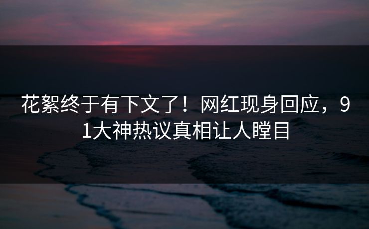 花絮终于有下文了！网红现身回应，91大神热议真相让人瞠目