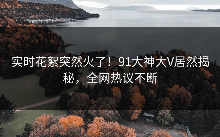 实时花絮突然火了！91大神大V居然揭秘，全网热议不断