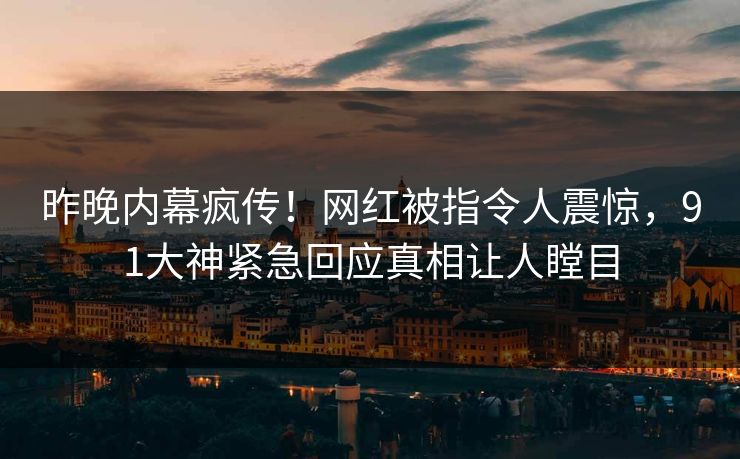 昨晚内幕疯传！网红被指令人震惊，91大神紧急回应真相让人瞠目