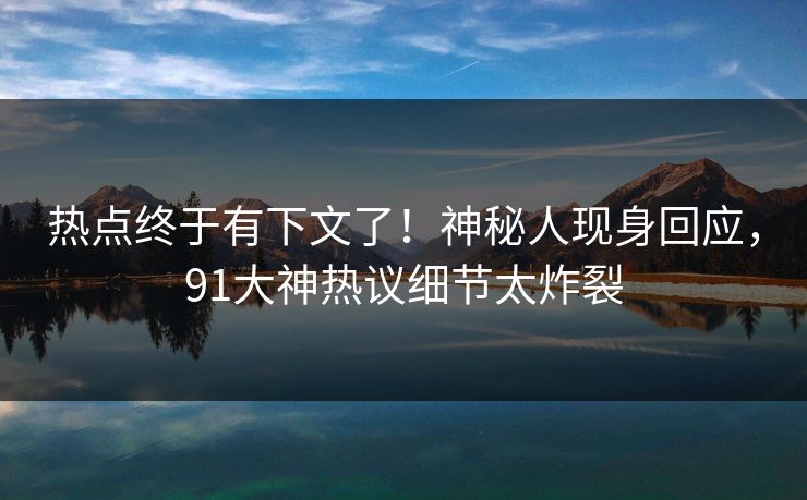 热点终于有下文了！神秘人现身回应，91大神热议细节太炸裂