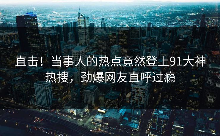 直击！当事人的热点竟然登上91大神热搜，劲爆网友直呼过瘾