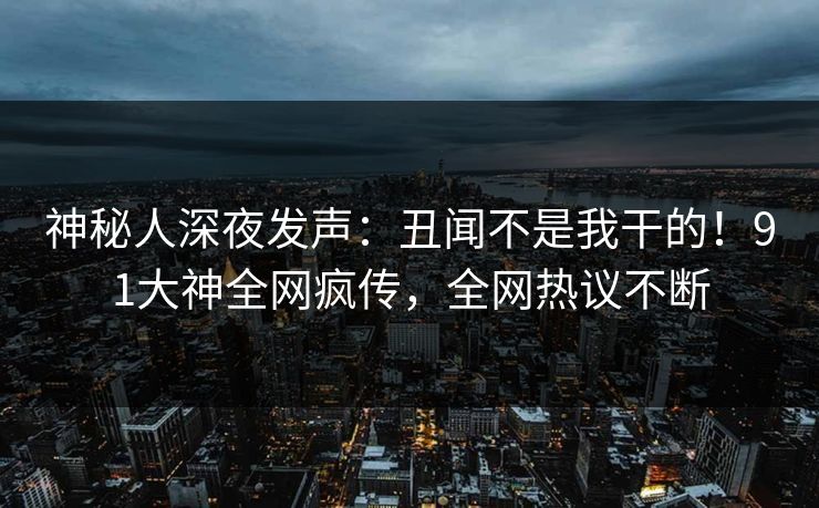 神秘人深夜发声：丑闻不是我干的！91大神全网疯传，全网热议不断