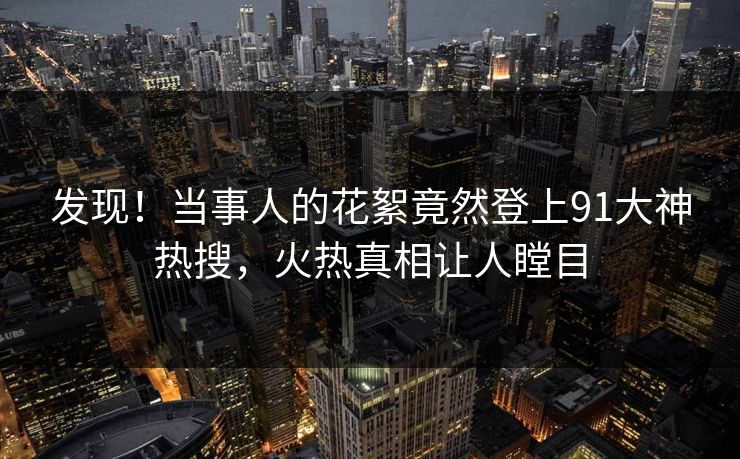 发现！当事人的花絮竟然登上91大神热搜，火热真相让人瞠目