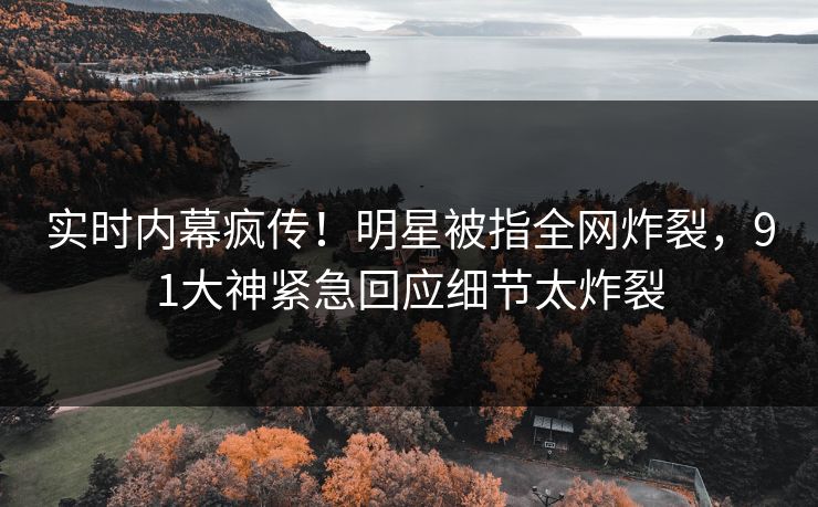 实时内幕疯传！明星被指全网炸裂，91大神紧急回应细节太炸裂