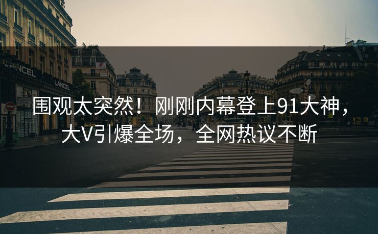 围观太突然！刚刚内幕登上91大神，大V引爆全场，全网热议不断