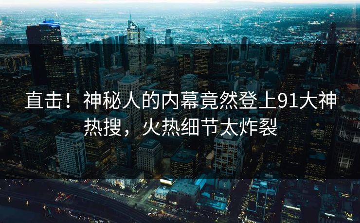 直击！神秘人的内幕竟然登上91大神热搜，火热细节太炸裂