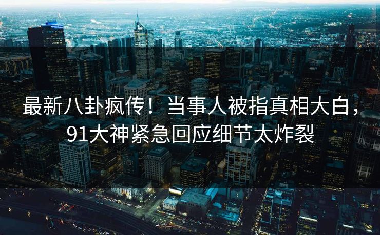最新八卦疯传！当事人被指真相大白，91大神紧急回应细节太炸裂