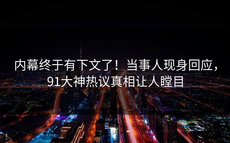 内幕终于有下文了！当事人现身回应，91大神热议真相让人瞠目
