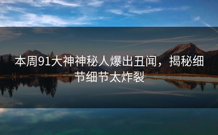 本周91大神神秘人爆出丑闻，揭秘细节细节太炸裂