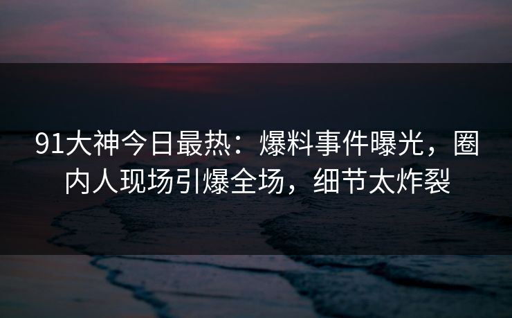91大神今日最热：爆料事件曝光，圈内人现场引爆全场，细节太炸裂
