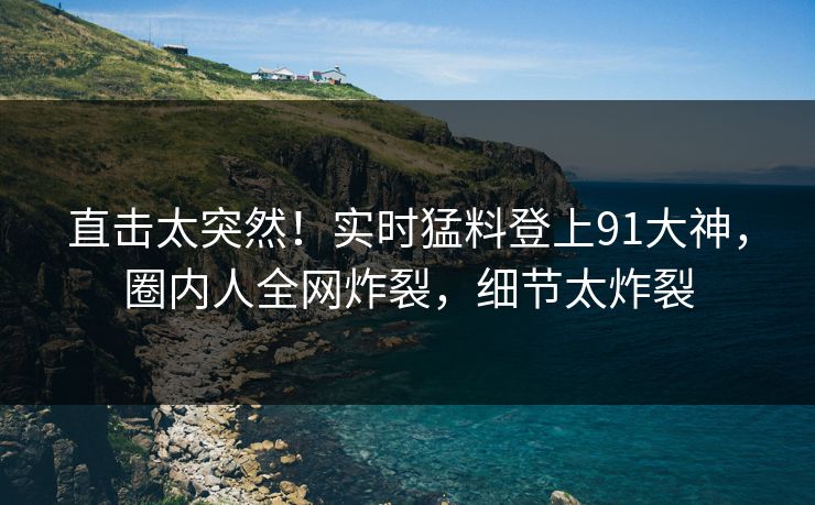直击太突然！实时猛料登上91大神，圈内人全网炸裂，细节太炸裂