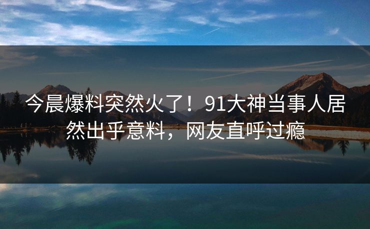 今晨爆料突然火了！91大神当事人居然出乎意料，网友直呼过瘾