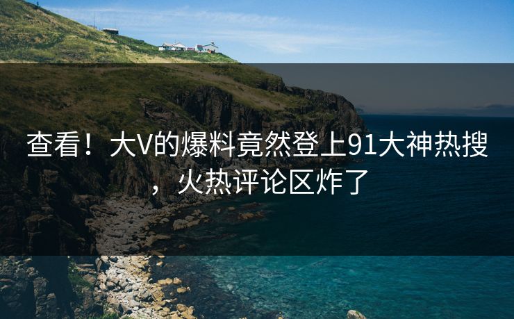 查看！大V的爆料竟然登上91大神热搜，火热评论区炸了