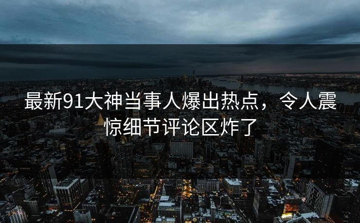 最新91大神当事人爆出热点,令人震惊细节评论区炸了