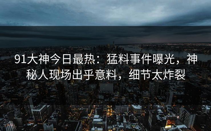 91大神今日最热:猛料事件曝光,神秘人现场出乎意料,细节太炸裂
