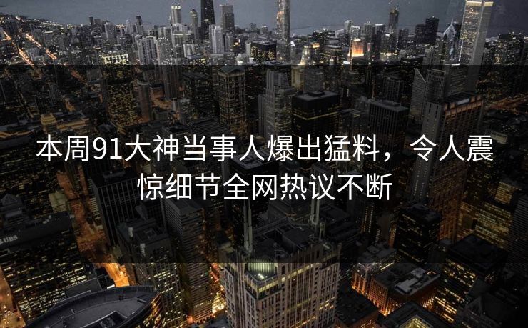 本周91大神当事人爆出猛料,令人震惊细节全网热议不断