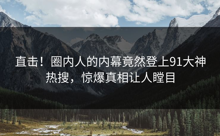直击!圈内人的内幕竟然登上91大神热搜,惊爆真相让人瞠目
