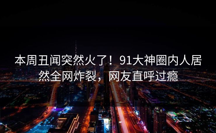 本周丑闻突然火了!91大神圈内人居然全网炸裂,网友直呼过瘾