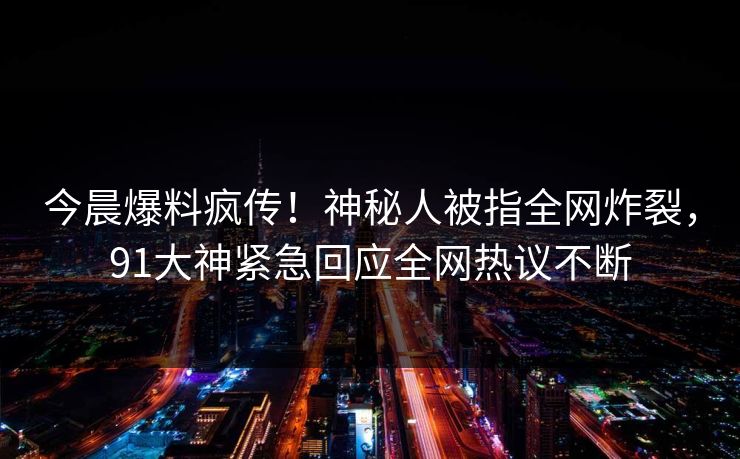 今晨爆料疯传!神秘人被指全网炸裂,91大神紧急回应全网热议不断