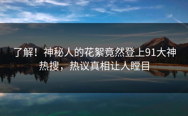 了解!神秘人的花絮竟然登上91大神热搜,热议真相让人瞠目