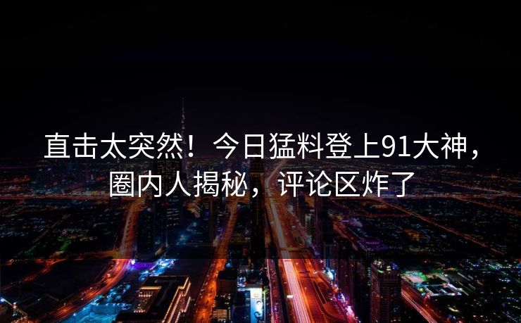 直击太突然！今日猛料登上91大神，圈内人揭秘，评论区炸了